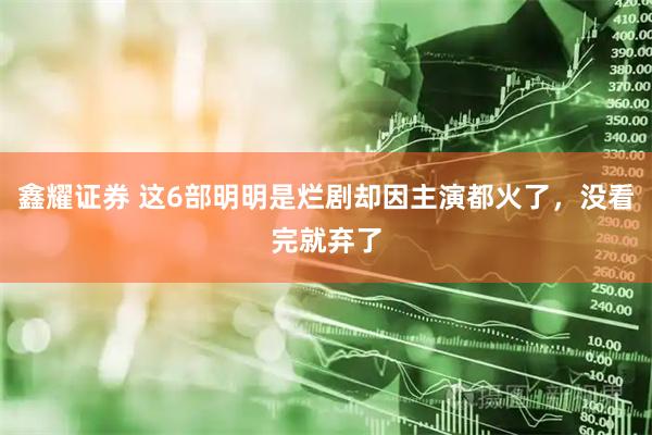 鑫耀证券 这6部明明是烂剧却因主演都火了，没看完就弃了