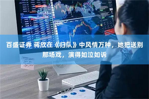 百盛证券 蒋欣在《归队》中风情万种，她把送别那场戏，演得如泣如诉
