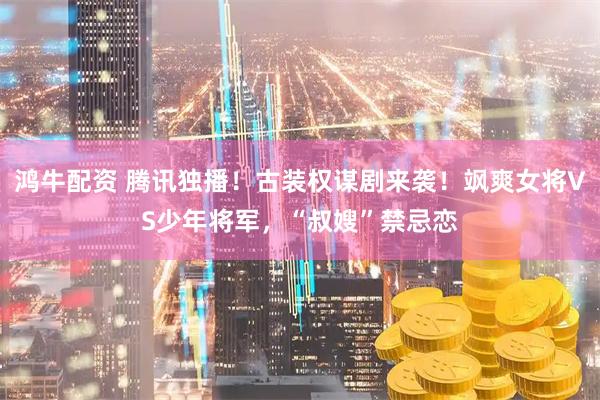 鸿牛配资 腾讯独播！古装权谋剧来袭！飒爽女将VS少年将军，“叔嫂”禁忌恋
