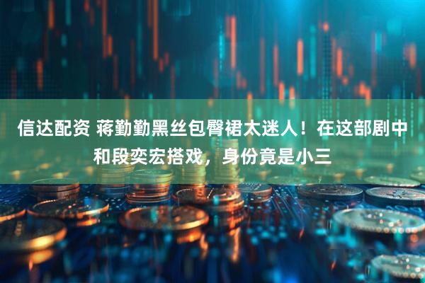 信达配资 蒋勤勤黑丝包臀裙太迷人！在这部剧中和段奕宏搭戏，身份竟是小三