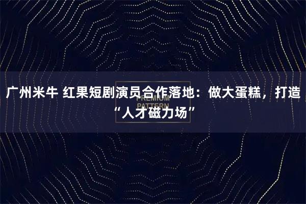 广州米牛 红果短剧演员合作落地：做大蛋糕，打造“人才磁力场”