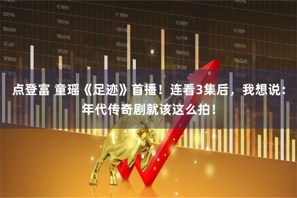 点登富 童瑶《足迹》首播！连看3集后，我想说：年代传奇剧就该这么拍！
