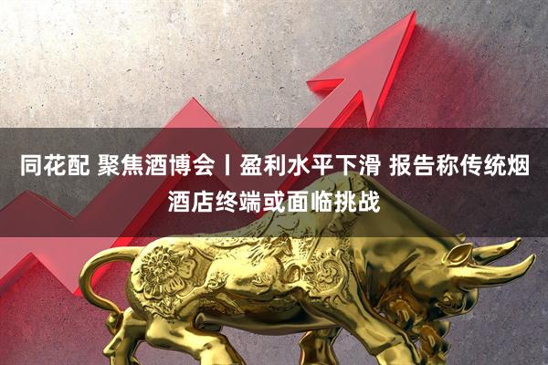 同花配 聚焦酒博会丨盈利水平下滑 报告称传统烟酒店终端或面临挑战