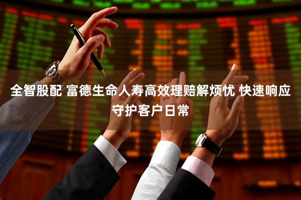 全智股配 富德生命人寿高效理赔解烦忧 快速响应守护客户日常