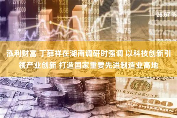 泓利财富 丁薛祥在湖南调研时强调 以科技创新引领产业创新 打造国家重要先进制造业高地