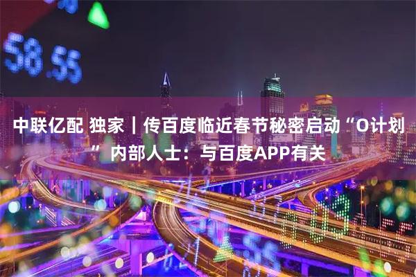 中联亿配 独家｜传百度临近春节秘密启动“O计划” 内部人士：与百度APP有关