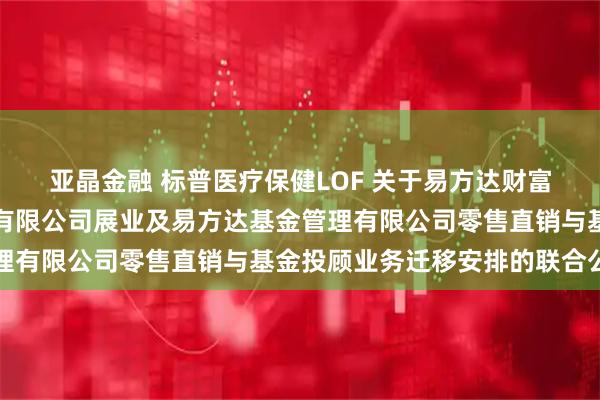 亚晶金融 标普医疗保健LOF 关于易方达财富管理基金销售（广州）有限公司展业及易方达基金管理有限公司零售直销与基金投顾业务迁移安排的联合公告