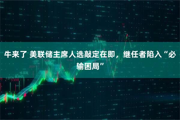 牛来了 美联储主席人选敲定在即，继任者陷入“必输困局”