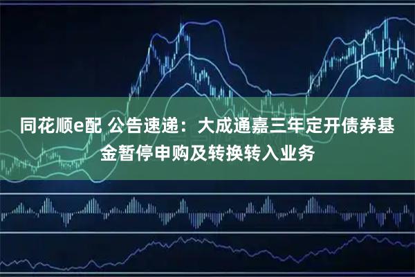 同花顺e配 公告速递：大成通嘉三年定开债券基金暂停申购及转换转入业务
