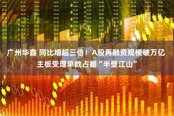 广州华鑫 同比增超三倍！A股再融资规模破万亿 主板受理单数占据“半壁江山”