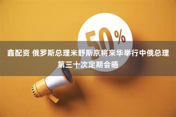 鑫配资 俄罗斯总理米舒斯京将来华举行中俄总理第三十次定期会晤
