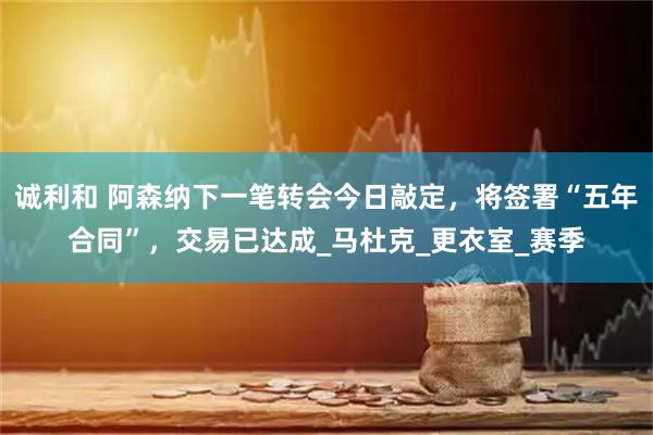 诚利和 阿森纳下一笔转会今日敲定，将签署“五年合同”，交易已达成_马杜克_更衣室_赛季