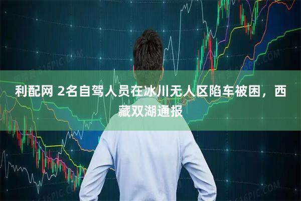 利配网 2名自驾人员在冰川无人区陷车被困，西藏双湖通报